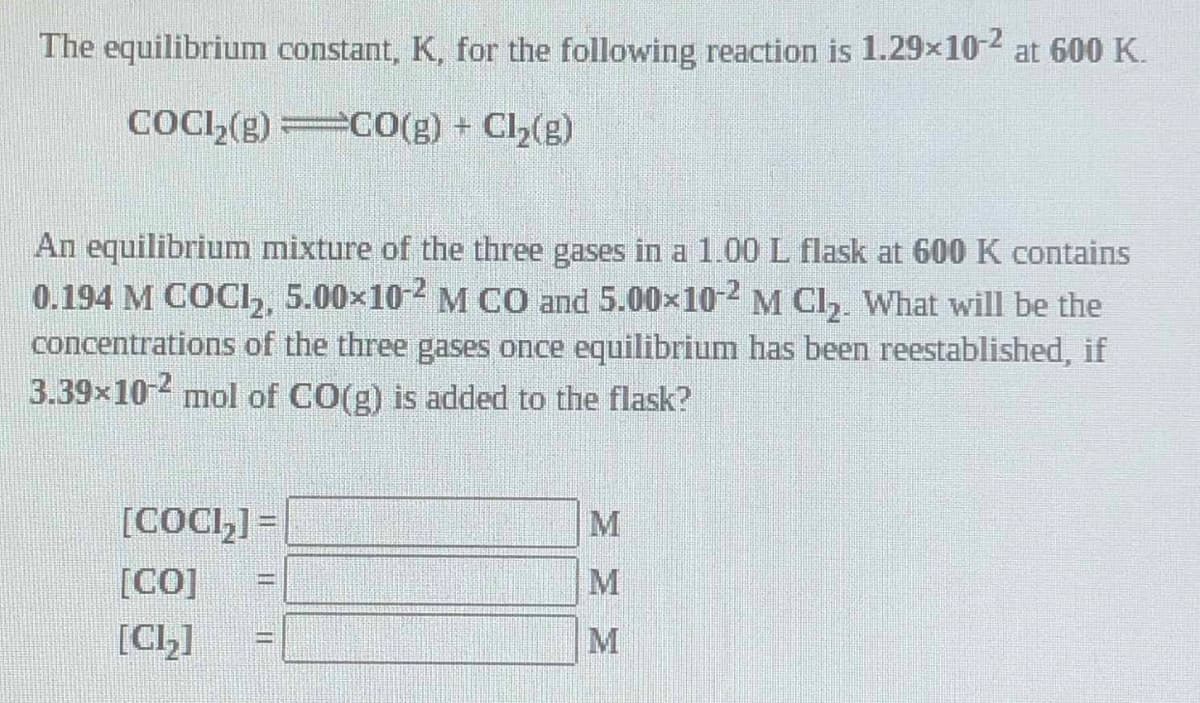 The equilibrium constant, K, for the following reaction is 1.29x10-2 at 600 K.
COCI,(g) C0(g) + Cl2(g)
An equilibrium mixture of the three gases in a 1.00 L flask at 600 K contains
0.194 M COC,, 5.00x10-2 M CO and 5.00x10-2 M Cl,. What will be the
concentrations of the three gases once equilibrium has been reestablished, if
3.39x10- mol of CO(g) is added to the flask?
[COCI,] =
M
[CO]
[CL]
