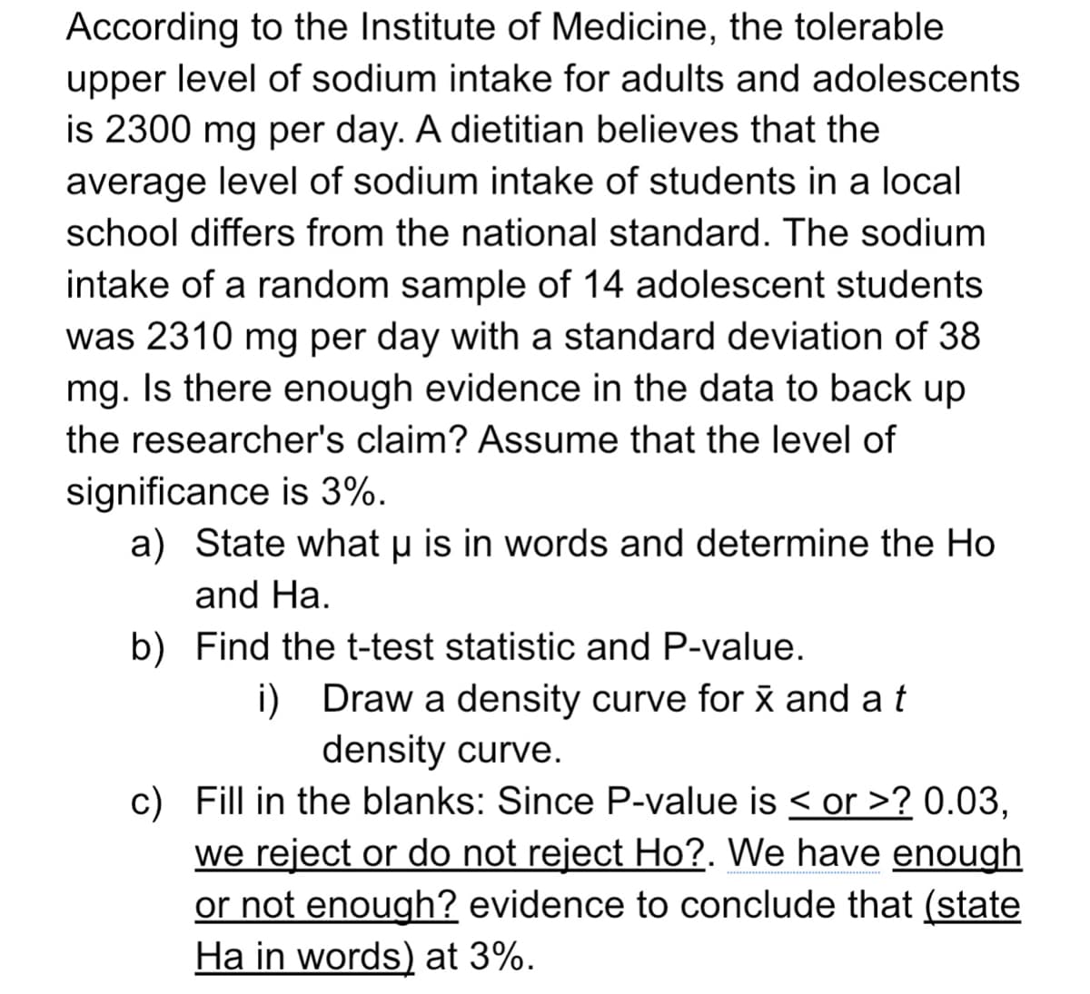 According to the Institute of Medicine, the tolerable
upper level of sodium intake for adults and adolescents
is 2300 mg per day. A dietitian believes that the
average level of sodium intake of students in a local
school differs from the national standard. The sodium
intake of a random sample of 14 adolescent students
was 2310 mg per day with a standard deviation of 38
mg. Is there enough evidence in the data to back up
the researcher's claim? Assume that the level of
significance is 3%.
a) State what u is in words and determine the Ho
and Ha.
b) Find the t-test statistic and P-value.
i) Draw a density curve for x and a t
density curve.
c) Fill in the blanks: Since P-value is < or >? 0.03,
we reject or do not reject Ho?. We have enough
or not enough? evidence to conclude that (state
Ha in words) at 3%.
