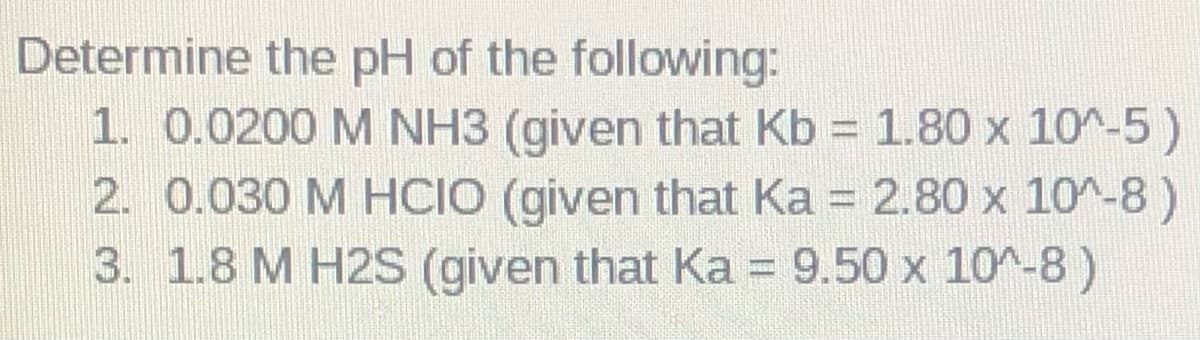 Determine the pH of the following:
1. 0.0200 M NH3 (given that Kb = 1.80 x 10^-5)
2. 0.030 M HCIO (given that Ka = 2.80 x 10^-8)
3. 1.8 M H2S (given that Ka = 9.50 x 10^-8 )
