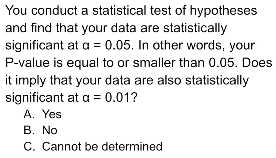 You conduct a statistical test of hypotheses
and find that your data are statistically
significant at a = 0.05. In other words, your
P-value is equal to or smaller than 0.05. Does
it imply that your data are also statistically
significant at a = 0.01?
A. Yes
B. No
C. Cannot be determined
