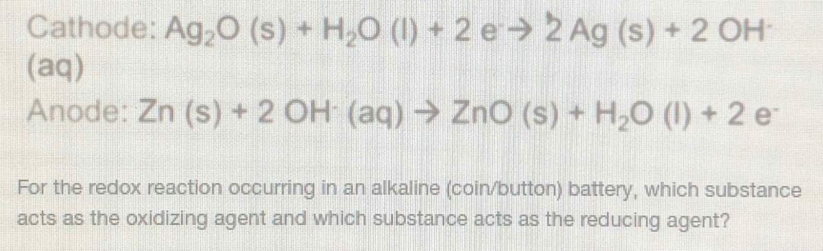 Cathode: Ag,O (s) + H,O (1) + 2 e 2 Ag (s) +2 OH
(aq)
Anode: Zn (s) +2 OH (aq) → ZnO (s) + H,O (1) + 2 e
For the redox reaction occurring in an alkaline (coin/button) battery, which substance
acts as the oxidizing agent and which substance acts as the reducing agent?
