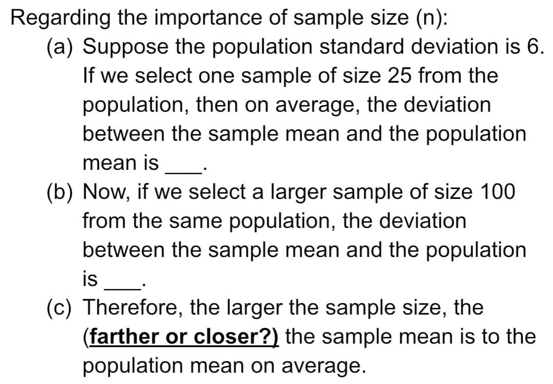 Regarding the importance of sample size (n):
(a) Suppose the population standard deviation is 6.
If we select one sample of size 25 from the
population, then on average, the deviation
between the sample mean and the population
mean is
(b) Now, if we select a larger sample of size 100
from the same population, the deviation
between the sample mean and the population
is
(c) Therefore, the larger the sample size, the
(farther or closer?) the sample mean is to the
population mean on average.
