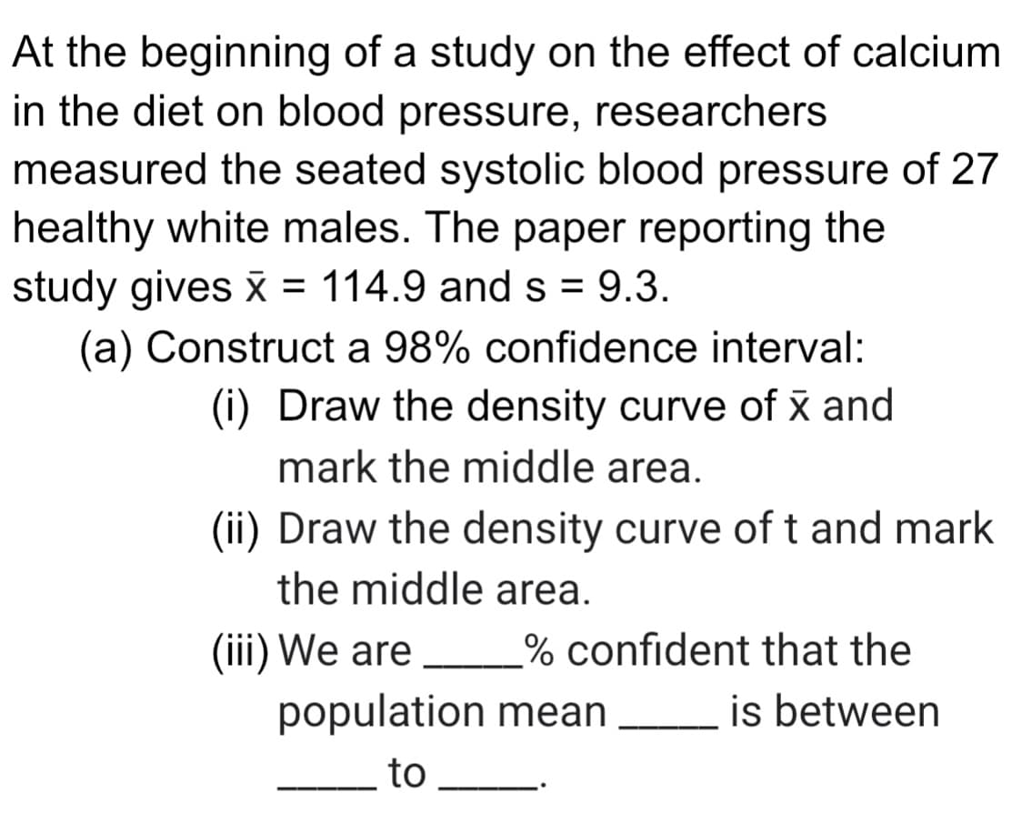 At the beginning of a study on the effect of calcium
in the diet on blood pressure, researchers
measured the seated systolic blood pressure of 27
healthy white males. The paper reporting the
study gives š = 114.9 and s = 9.3.
(a) Construct a 98% confidence interval:
(i) Draw the density curve of x and
mark the middle area.
(ii) Draw the density curve of t and mark
the middle area.
(iii) We are
% confident that the
population mean
is between
to
