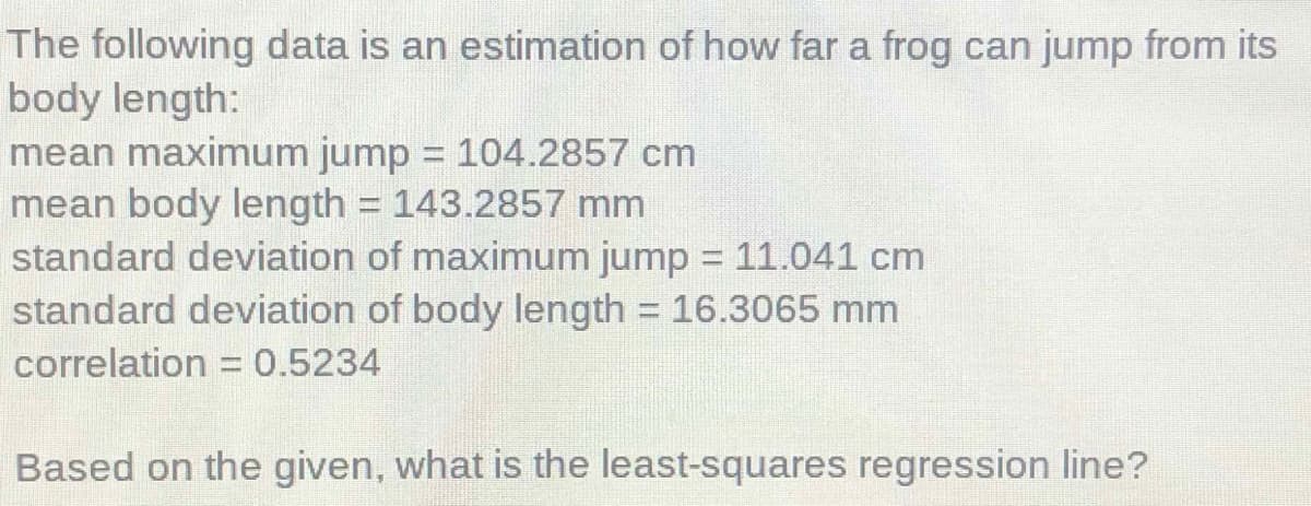 The following data is an estimation of how far a frog can jump from its
body length:
mean maximum jump = 104.2857 cm
mean body length = 143.2857 mm
standard deviation of maximum jump = 11.041 cm
standard deviation of body length = 16.3065 mm
%3D
correlation = 0.5234
Based on the given, what is the least-squares regression line?

