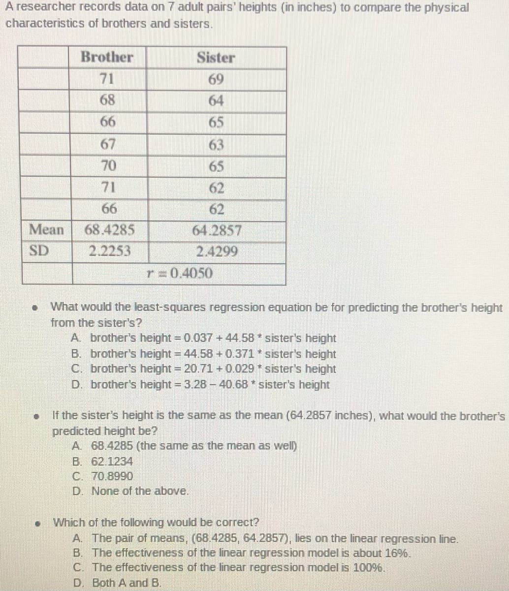 A researcher records data on 7 adult pairs' heights (in inches) to compare the physical
characteristics of brothers and sisters.
Brother
Sister
71
69
68
64
6
65
67
63
70
65
71
62
66
62
Mean
68.4285
64.2857
SD
2.2253
2.4299
r=0.4050
What would the least-squares regression equation be for predicting the brother's height
from the sister's?
A. brother's height = 0.037+44.58 * sister's height
B. brother's height = 44.58 + 0.371* sister's height
C. brother's height = 20.71 + 0.029 * sister's height
D. brother's height = 3.28- 40.68 * sister's height
If the sister's height is the same as the mean (64.2857 inches), what would the brother's
predicted height be
A. 68.4285 (the same as the mean as well)
B. 62.1234
C. 70.8990
D. None of the above.
Which of the following would be correct?
A. The pair of means, (68.4285, 64.2857), lies on the linear regression line.
B. The effectiveness of the linear regression model is about 16%,
C. The effectiveness of the linear regression model is 10096.
D. Both A and B.
