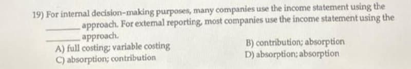 19) For internal decision-making purposes, many companies use the income statement using the
approach. For extemal reporting, most companies use the income statement using the
approach.
A) full costing: variable costing
C) absorption; contribution
B) contribution; absorption
D) absorption; absorption
