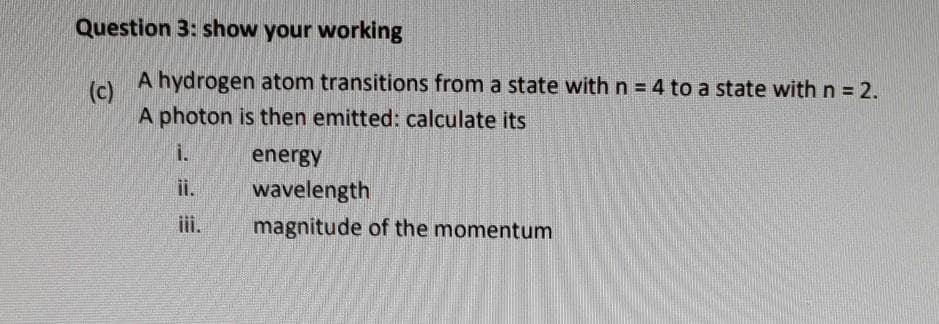 Question 3: show your working
A hydrogen atom transitions from a state with n = 4 to a state with n = 2.
(c)
A photon is then emitted: calculate its
i.
energy
ii.
wavelength
iii.
magnitude of the momentum
