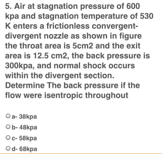 5. Air at stagnation pressure of 600
kpa and stagnation temperature of 530
K enters a frictionless convergent-
divergent nozzle as shown in figure
the throat area is 5cm2 and the exit
area is 12.5 cm2, the back pressure is
300kpa, and normal shock occurs
within the divergent section.
Determine The back pressure if the
flow were isentropic throughout
Оa- 38kpa
Ob- 48kpa
Ос- 58kpa
Od- 68kpa
