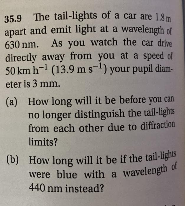 (b) How long will it be if the tail-lights
35.9 The tail-lights of a car are 1.8 m
apart and emit light at a wavelength of
As you watch the car drive
630 nm.
directly away from you at a speed of
50 km h-l (13.9 ms) your pupil diam-
eter is 3 mm.
(a) How long will it be before you can
no longer distinguish the tail-lights
from each other due to diffraction
limits?
were blue with a wavelength 0f
440 nm instead?
