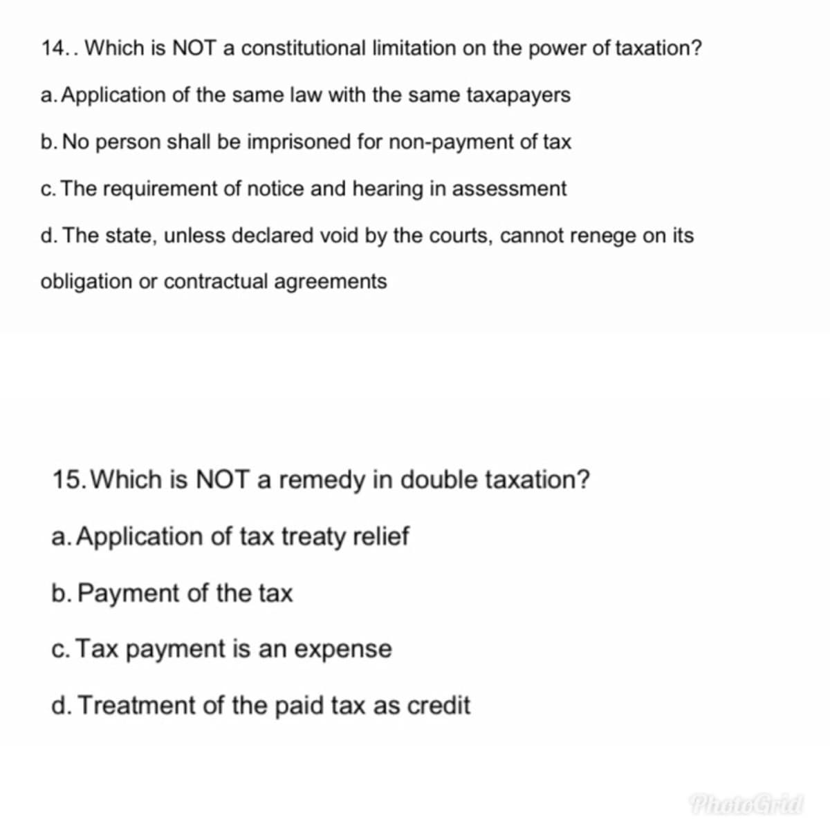 14.. Which is NOT a constitutional limitation on the power of taxation?
a. Application of the same law with the same taxapayers
b. No person shall be imprisoned for non-payment of tax
c. The requirement of notice and hearing in assessment
d. The state, unless declared void by the courts, cannot renege on its
obligation or contractual agreements
15. Which is NOTa remedy in double taxation?
a.Application of tax treaty relief
b. Payment of the tax
c. Tax payment is an expense
d. Treatment of the paid tax as credit
Photo Grid
