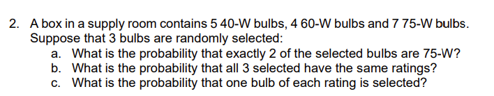 2. A box in a supply room contains 5 40-W bulbs, 4 60-W bulbs and 7 75-W bulbs.
Suppose that 3 bulbs are randomly selected:
a. What is the probability that exactly 2 of the selected bulbs are 75-W?
b. What is the probability that all 3 selected have the same ratings?
c. What is the probability that one bulb of each rating is selected?