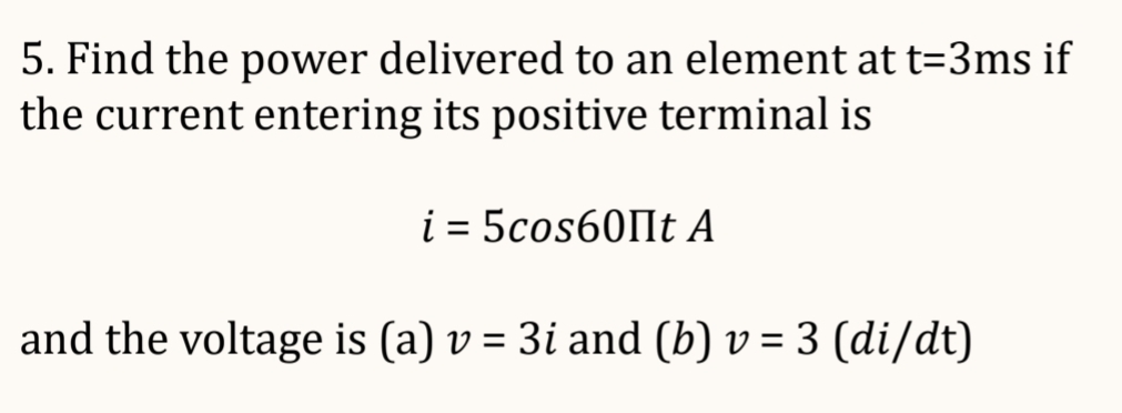5. Find the power delivered to an element at t=3ms if
the current entering its positive terminal is
i = 5cos60Пt А
and the voltage is (a) v = 3i and (b) v = 3 (di/dt)