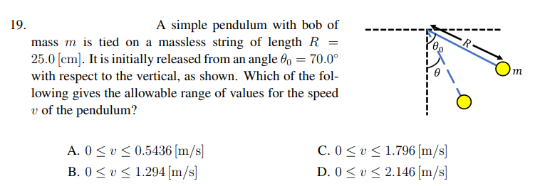 19.
A simple pendulum with bob of
mass m is tied on a massless string of length R =
25.0 [cm]. It is initially released from an angle 6, = 70.0°
with respect to the vertical, as shown. Which of the fol-
lowing gives the allowable range of values for the speed
v of the pendulum?
m
A. 0 < v < 0.5436 [m/s]
B. 0< v < 1.294 [m/s]
C. 0< v < 1.796 [m/s]
D. 0 < v< 2.146 [m/s]
