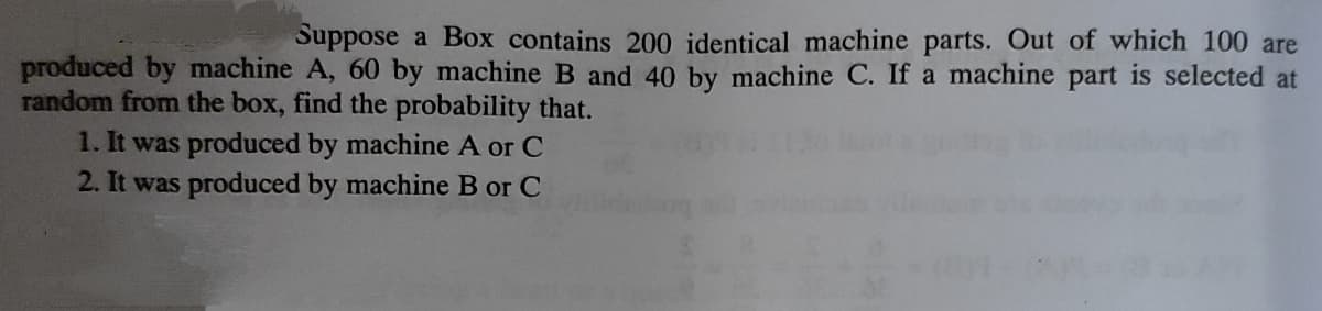Suppose a Box contains 200 identical machine parts. Out of which 100 are
produced by machine A, 60 by machine B and 40 by machine C. If a machine part is selected at
random from the box, find the probability that.
1. It was produced by machine A or C
2. It was produced by machine B or C
