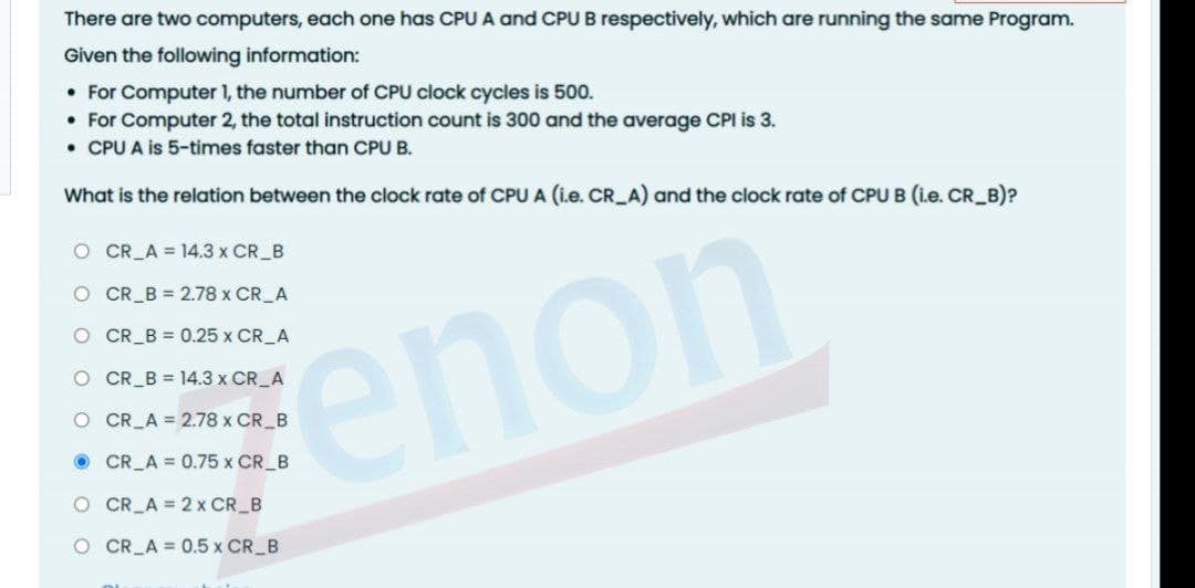 There are two computers, each one has CPU A and CPU B respectively, which are running the same Program.
Given the following information:
• For Computer 1, the number of CPU clock cycles is 500.
• For Computer 2, the total instruction count is 300 and the average CPI is 3.
• CPU A is 5-times faster than CPU B.
What is the relation between the clock rate of CPU A (i.e. CR_A) and the clock rate of CPU B (i.e. CR_B)?
O CR_A = 14.3 x CR B
O CR_B = 2.78 x CR_A
O CR_B = 0.25 x CR_A
enon
O CR_B = 14.3 x CR A
O CR A = 2.78 x CR B
O CR_A = 0.75 x CR B
O CR_A = 2 x CR B
O CR A = 0.5 x CR B
