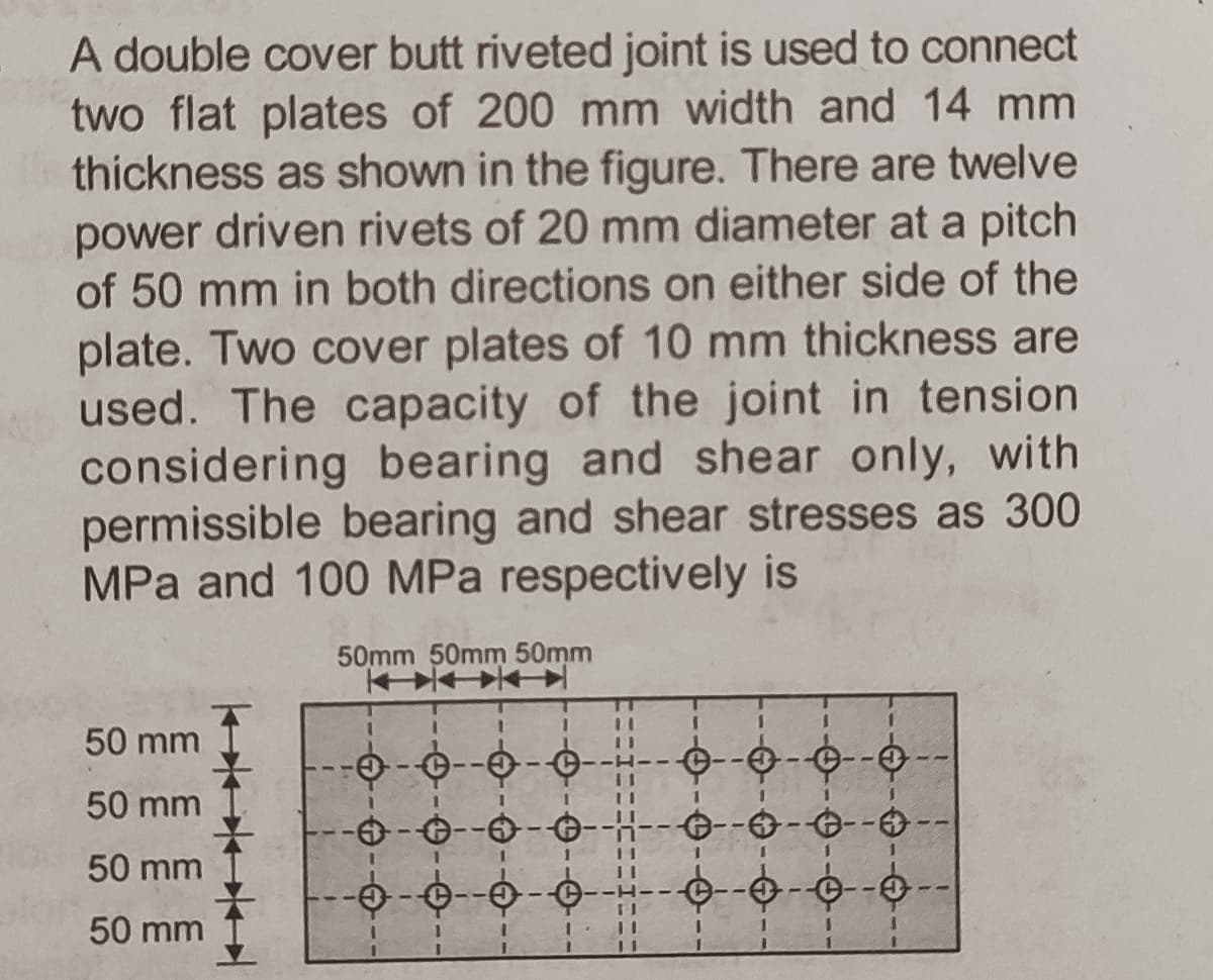 A double cover butt riveted joint is used to connect
two flat plates of 200 mm width and 14 mm
thickness as shown in the figure. There are twelve
power driven rivets of 20 mm diameter at a pitch
of 50 mm in both directions on either side of the
plate. Two cover plates of 10 mm thickness are
used. The capacity of the joint in tension
considering bearing and shear only, with
permissible bearing and shear stresses as 300
MPa and 100 MPa respectively is
50mm 50mm 50mm
3.
%3D
50 mm
50 mm
--6-0--0--
50 mm
A--A - A- -H--- e--
50 mm
--0-
11
9-
