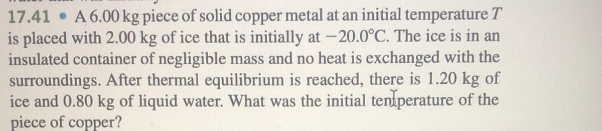 17.41 • A 6.00 kg piece of solid copper metal at an initial temperature T
is placed with 2.00 kg of ice that is initially at -20.0°C. The ice is in an
insulated container of negligible mass and no heat is exchanged with the
surroundings. After thermal equilibrium is reached, there is 1.20 kg of
ice and 0.80 kg of liquid water. What was the initial tentperature of the
piece of copper?
