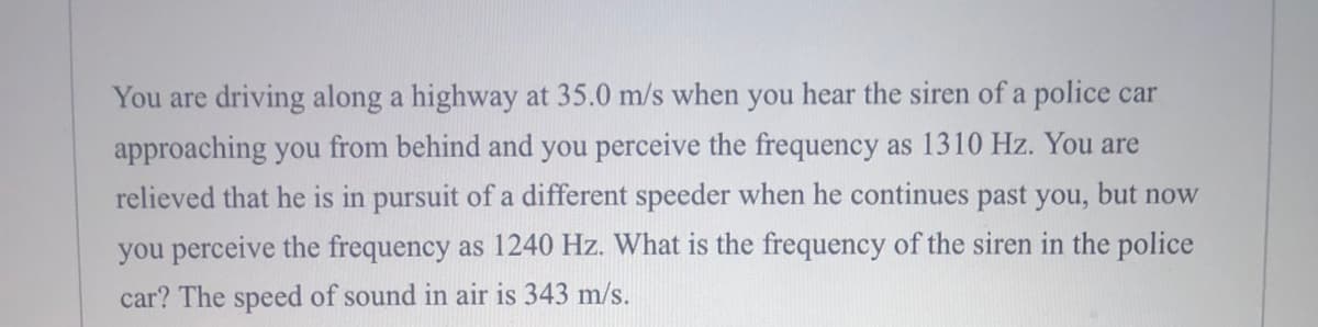 You are driving along a highway at 35.0 m/s when you hear the siren of a police car
approaching you from behind and you perceive the frequency as 1310 Hz. You are
relieved that he is in pursuit of a different speeder when he continues past you, but now
you perceive the frequency as 1240 Hz. What is the frequency of the siren in the police
car? The speed of sound in air is 343 m/s.
