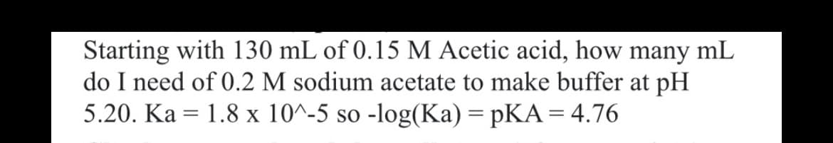 Starting with 130 mL of 0.15 M Acetic acid, how many mL
do I need of 0.2 M sodium acetate to make buffer at pH
5.20. Ka 1.8 x 10^-5 so -log(Ka) = pKA = 4.76
=