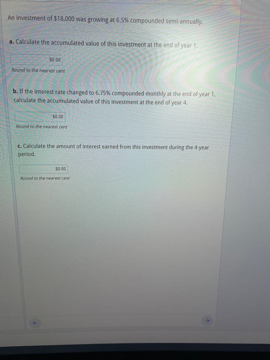 An investment of $18,000 was growing at 6.5% compounded semi-annually.
a. Calculate the accumulated value of this investment at the end of year 1.
$0.00
Round to the nearest cent
b. If the interest rate changed to 6.75% compounded monthly at the end of year 1,
calculate the accumulated value of this investment at the end of year 4.
$0.00
Round to the nearest cent
c. Calculate the amount of interest earned from this investment during the 4-year
period.
$0.00
Round to the nearest cent