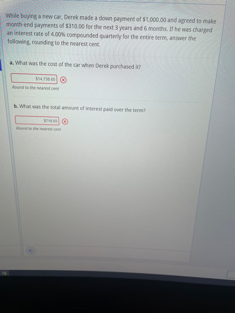 While buying a new car, Derek made a down payment of $1,000.00 and agreed to make
month-end payments of $310.00 for the next 3 years and 6 months. If he was charged
an interest rate of 4.00% compounded quarterly for the entire term, answer the
following, rounding to the nearest cent.
a. What was the cost of the car when Derek purchased it?
$14,738.65
Round to the nearest cent
b. What was the total amount of interest paid over the term?
$718.65 X
Round to the nearest cent