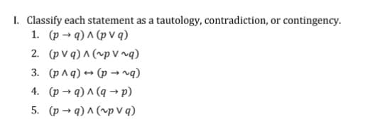 1. Classify each statement as a tautology, contradiction, or contingency.
1. (p → q) ^ (p V q)
2. (p v q) ^ (~p V rq)
3. (p A q) → (p →rg)
4. (p → q) ^ (q → p)
5. (p → q) ^ (^p v q)
