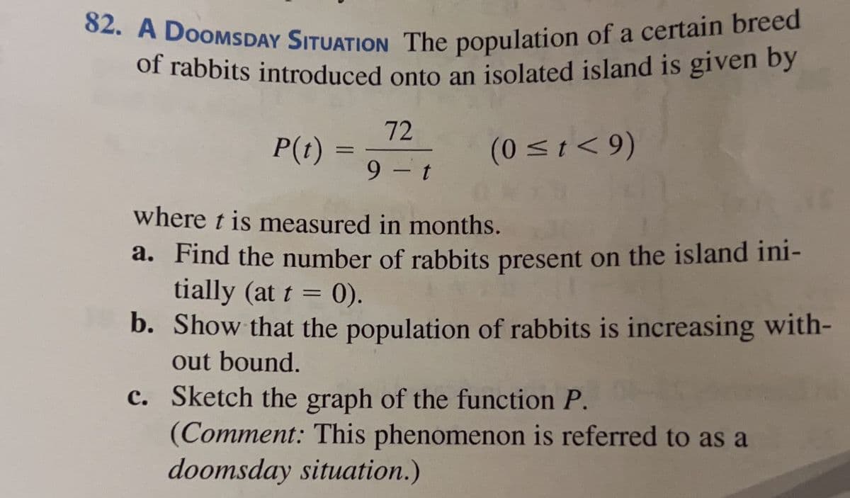 82. A DOOMSDAY SITUATION The population of a certain breed
of rabbits introduced onto an isolated island is given by
P(t)
=
72
9-t
(0 ≤t<9)
where t is measured in months.
a. Find the number of rabbits present on the island ini-
tially (at t = 0).
b.
Show that the population of rabbits is increasing with-
out bound.
c.
Sketch the graph of the function P.
(Comment: This phenomenon is referred to as a
doomsday situation.)