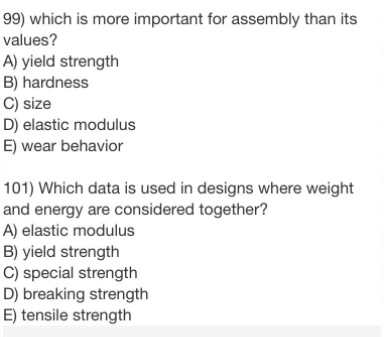 99) which is more important for assembly than its
values?
A) yield strength
B) hardness
C) size
D) elastic modulus
E) wear behavior
101) Which data is used in designs where weight
and energy are considered together?
A) elastic modulus
B) yield strength
C) special strength
D) breaking strength
E) tensile strength
