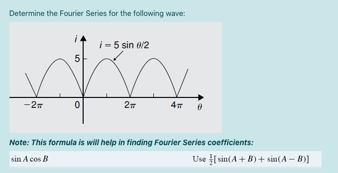 Determine the Fourier Series for the following wave:
i
i = 5 sin 0/2
5
-27
4
Note: This formula is will help in finding Fourier Series coefficients:
sin A cos B
Use sin(A+ B)+ sin(A – B)]
