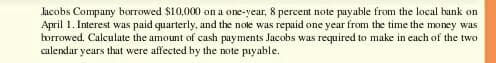 Jacobs Company borrowed $10,000 on a one-year, 8 percent note payable from the local bank on
April 1. Interest was paid quarterly, and the note was repaid one year from the time the money was
borrowed. Calculate the amount of cash payments Jacobs was required to make in each of the two
calendar years that were affected by the note payable.
