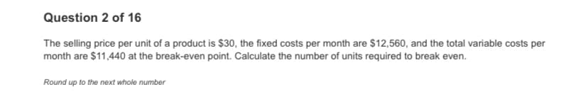 Question 2 of 16
The selling price per unit of a product is $30, the fixed costs per month are $12,560, and the total variable costs per
month are $11,440 at the break-even point. Calculate the number of units required to break even.
Round up to the next whole number
