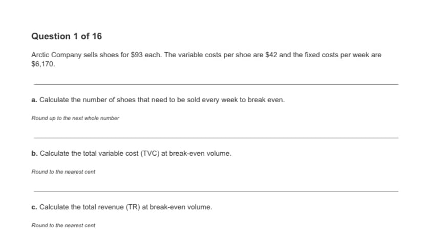 Question 1 of 16
Arctic Company sells shoes for $93 each. The variable costs per shoe are $42 and the fixed costs per week are
$6,170.
a. Calculate the number of shoes that need to be sold every week to break even.
Round up to the next whole number
b. Calculate the total variable cost (TVC) at break-even volume.
Round to the nearest cent
c. Calculate the total revenue (TR) at break-even volume.
Round to the nearest cent
