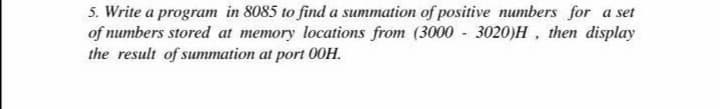 5. Write a program in 8085 to find a summation of positive numbers for a set
of numbers stored at memory locations from (3000 - 3020)H , then display
the result of summation at port 00H.
