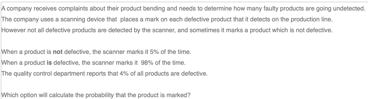 A company receives complaints about their product bending and needs to determine how many faulty products are going undetected.
The company uses a scanning device that places a mark on each defective product that it detects on the production line.
However not all defective products are detected by the scanner, and sometimes it marks a product which is not defective.
When a product is not defective, the scanner marks it 5% of the time.
When a product is defective, the scanner marks it 98% of the time.
The quality control department reports that 4% of all products are defective.
Which option will calculate the probability that the product is marked?
