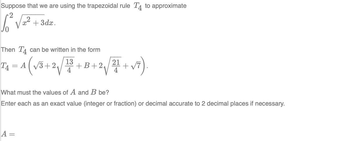 Suppose that we are using the trapezoidal rule T4 to approximate
2
x“ + 3dx.
Then TA can be written in the form
1(v3+2,/13
21
+B+2,
4
T4 = A
4
What must the values of A and B be?
Enter each as an exact value (integer or fraction) or decimal accurate to 2 decimal places if necessary.
А —
