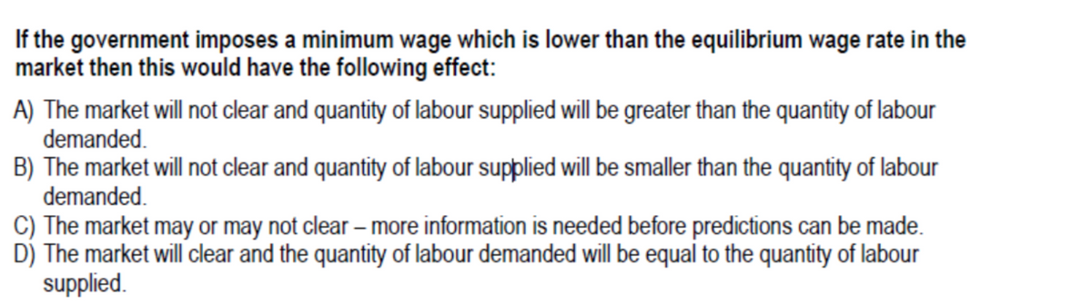 If the government imposes a minimum wage which is lower than the equilibrium wage rate in the
market then this would have the following effect:
A) The market will not clear and quantity of labour supplied will be greater than the quantity of labour
demanded.
B) The market will not clear and quantity of labour supplied will be smaller than the quantity of labour
demanded.
C) The market may or may not clear – more information is needed before predictions can be made.
D) The market will clear and the quantity of labour demanded will be equal to the quantity of labour
supplied.
