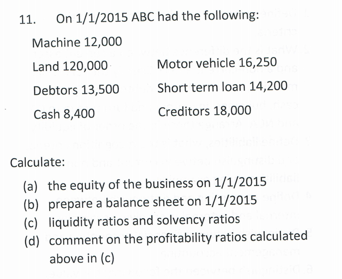 11.
On 1/1/2015 ABC had the following:
Machine 12,000
Land 120,000
Motor vehicle 16,250
Debtors 13,500
Short term loan 14,200
Cash 8,400
Creditors 18,000
Calculate:
(a) the equity of the business on 1/1/2015
(b) prepare a balance sheet on 1/1/2015
(c) liquidity ratios and solvency ratios
(d) comment on the profitability ratios calculated
above in (c)
