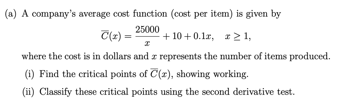 (a) A company's average cost function (cost per item) is given by
25000
C(x) =
+ 10 + 0.1x, x > 1,
where the cost is in dollars and x represents the number of items produced.
(i) Find the critical points of C(x), showing working.
(ii) Classify these critical points using the second derivative test.
