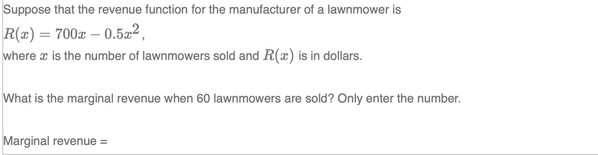 Suppose that the revenue function for the manufacturer of a lawnmower is
R(x) = 700x – 0.5x²,
where x is the number of lawnmowers sold and R(x) is in dollars.
What is the marginal revenue when 60 lawnmowers are sold? Only enter the number.
Marginal revenue =
