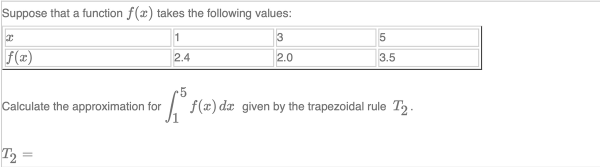 Suppose that a function f(x) takes the following values:
1
3
f(x)
2.4
2.0
3.5
Calculate the approximation for
f (x) dx given by the trapezoidal rule T2 .
T2 =
LO
