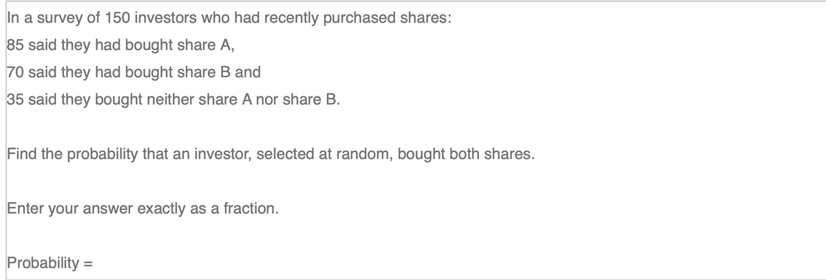 In a survey of 150 investors who had recently purchased shares:
85 said they had bought share A,
70 said they had bought share B and
35 said they bought neither share A nor share B.
Find the probability that an investor, selected at random, bought both shares.
Enter your answer exactly as a fraction.
Probability
