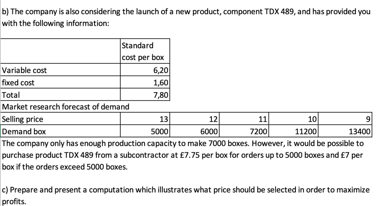b) The company is also considering the launch of a new product, component TDX 489, and has provided you
with the following information:
Standard
cost per box
Variable cost
6,20
fixed cost
1,60
Total
7,80
Market research forecast of demand
Selling price
Demand box
13
12
11
10
5000
6000
7200
11200
13400
The company only has enough production capacity to make 7000
purchase product TDX 489 from a subcontractor at £7.75 per box for orders up to 5000 boxes and £7 per
es. However, it would be possible to
box if the orders exceed 5000 boxes.
c) Prepare and present a computation which illustrates what price should be selected in order to maximize
profits.

