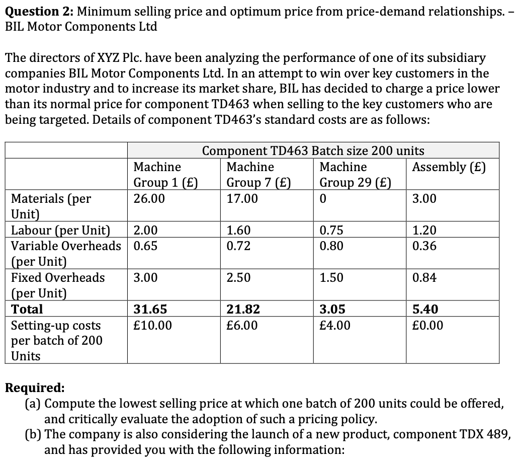 Question 2: Minimum selling price and optimum price from price-demand relationships. –
BIL Motor Components Ltd
The directors of XYZ Plc. have been analyzing the performance of one of its subsidiary
companies BIL Motor Components Ltd. In an attempt to win over key customers in the
motor industry and to increase its market share, BIL has decided to charge a price lower
than its normal price for component TD463 when selling to the key customers who are
being targeted. Details of component TD463's standard costs are as follows:
Component TD463 Batch size 200 units
Machine
Machine
Machine
Assembly (£)
Group 1 (£)
Group 7 (£)
Group 29 (£)
Materials (per
Unit)
Labour (per Unit)
Variable Overheads 0.65
(per Unit)
Fixed Overheads
26.00
17.00
3.00
2.00
1.60
0.75
1.20
0.72
0.80
0.36
3.00
2.50
1.50
0.84
(per Unit)
Total
31.65
21.82
3.05
5.40
Setting-up costs
per batch of 200
Units
£10.00
£6.00
£4.00
£0.00
Required:
(a) Compute the lowest selling price at which one batch of 200 units could be offered,
and critically evaluate the adoption of such a pricing policy.
(b) The company is also considering the launch of a new product, component TDX 489,
and has provided you with the following information:
