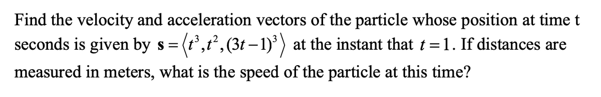 Find the velocity and acceleration vectors of the particle whose position at time t
seconds is given by s= (t',t, (3t – 1)³) at the instant that t =1. If distances are
measured in meters, what is the speed of the particle at this time?
