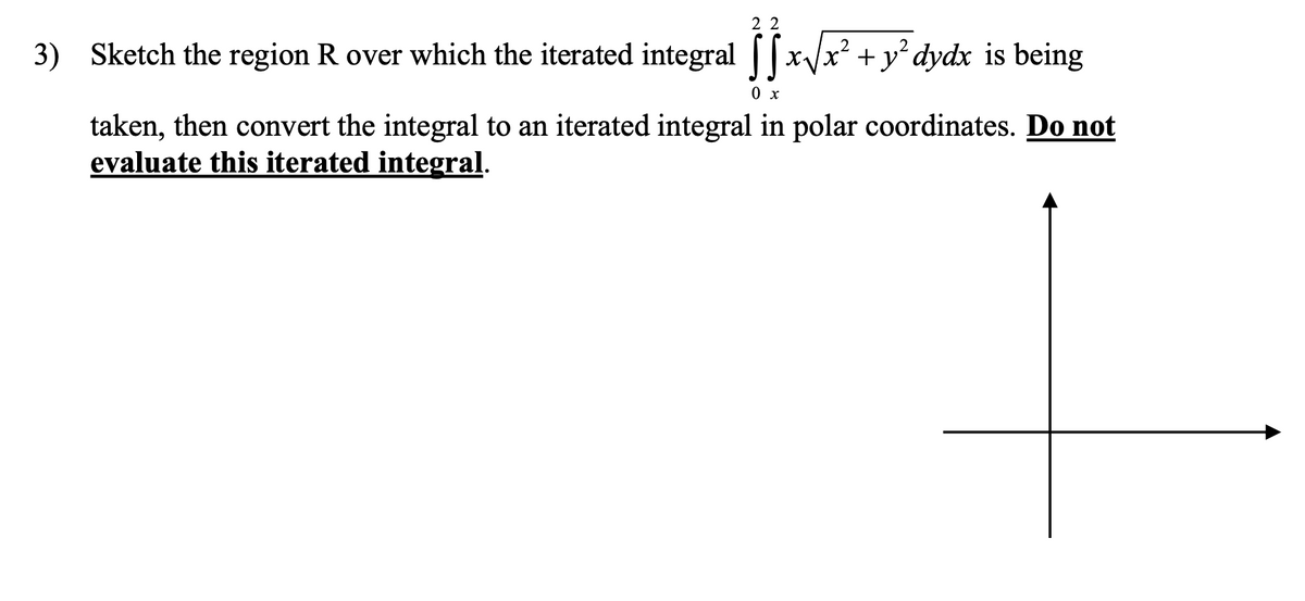 2 2
3) Sketch the region R over which the iterated integral ||
[x/x² + y°dydx is being
0 x
taken, then convert the integral to an iterated integral in polar coordinates. Do not
evaluate this iterated integral.
