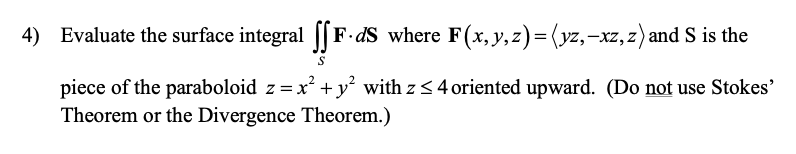 4) Evaluate the surface integral [[F•dS where F(x,y,z)= (yz,-xz,z)and S is the
piece of the paraboloid z =x +y² with z < 4 oriented upward. (Do not use Stokes'
Theorem or the Divergence Theorem.)
