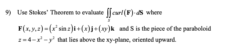 9) Use Stokes' Theorem to evaluate || curl (F)· dS where
F(x, y, z) = (x' sin z)i+(x)j+(xy)k and S is the piece of the paraboloid
z = 4-x – y? that lies above the xy-plane, oriented upward.
