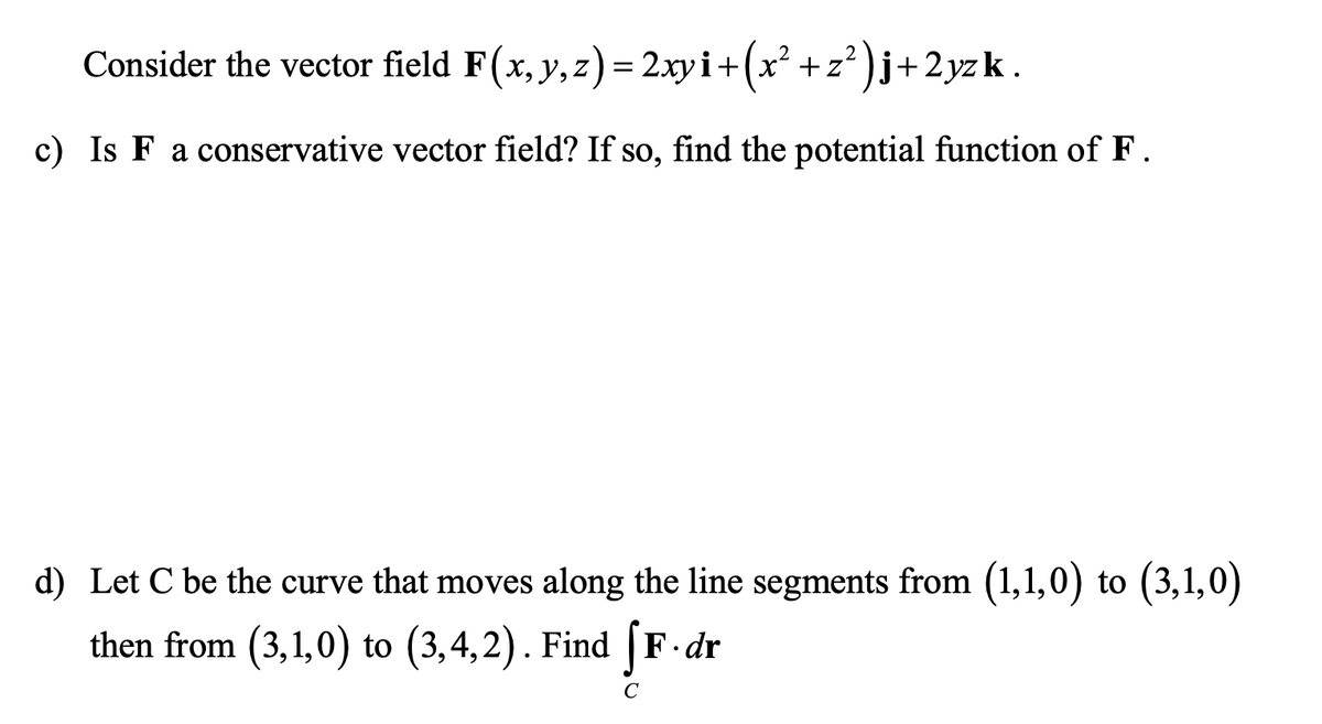 Consider the vector field F(x, y, z)= 2xy i+(x² +z² )j+2yzk.
c) Is F a conservative vector field? If so, find the potential function of F.
d) Let C be the curve that moves along the line segments from (1,1,0) to (3,1,0)
then from (3,1,0) to (3,4,2). Find [F.dr
C
