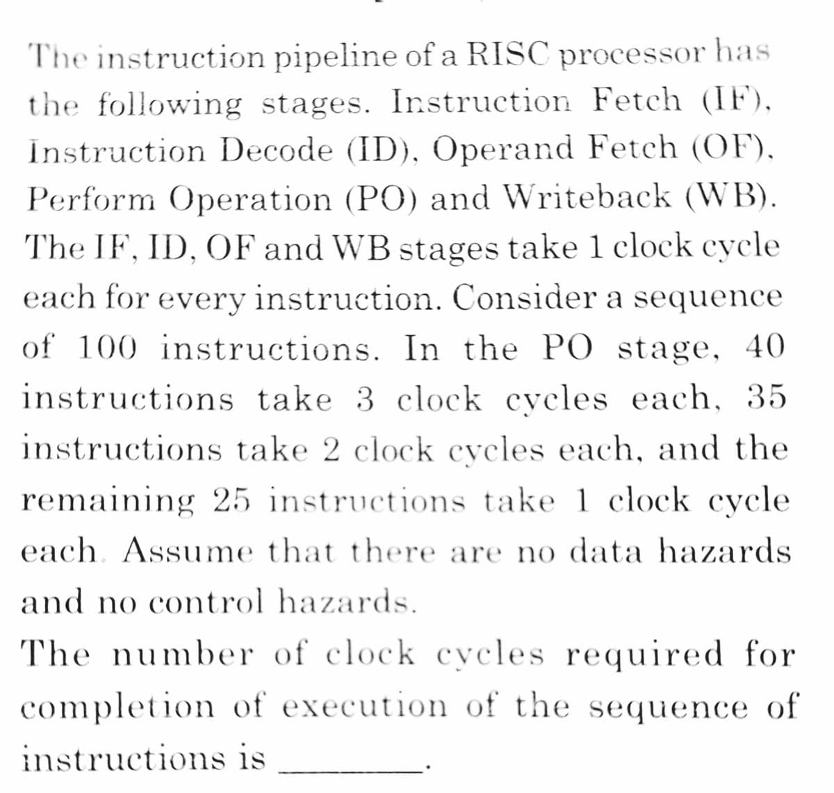 The instruction pipeline of a RISC processor has
the following stages. Instruction Fetch (IF),
Instruction Decode (ID), Operand Fetch (OF),
Perform Operation (PO) and Writeback (WB).
The IF, ID, OF and WB stages take 1 clock cycle
each for every instruction. Consider a sequence
of 100 instructions. In the PO stage, 40
instructions take 3 clock eveles each, 35
instructions take 2 clock cycles each, and the
remaining 25 instructions take 1 clock cycle
each. Assume that there are no data hazards
and no control hazards.
The number of clock cycles required for
completion of execution of the sequence of
instructions is

