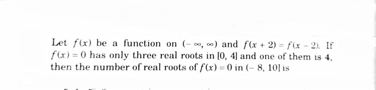 Let f(x) be a function on (- ∞, ∞) and f(x + 2) = f(x – 2). If
f (x) = 0 has only three real roots in [0, 4] and one of them is 4,
then the number of real roots of f(x) = 0 in (- 8, 10] is
%3D
%3D
|
